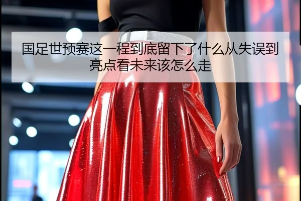 国足世预赛这一程到底留下了什么从失误到亮点看未来该怎么走